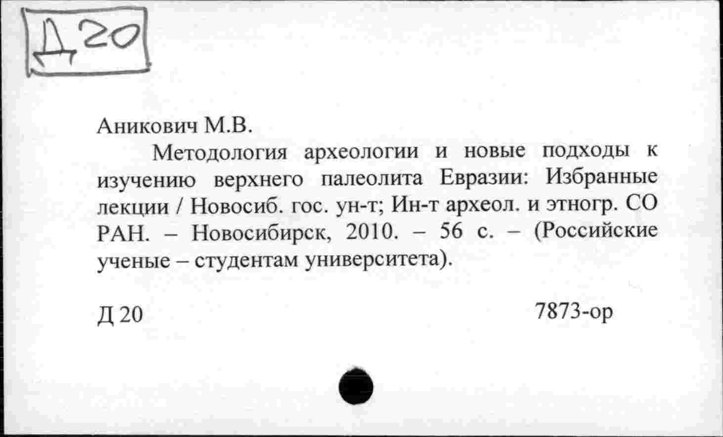 ﻿
Аникович М.В.
Методология археологии и новые подходы к изучению верхнего палеолита Евразии: Избранные лекции / Новосиб. гос. ун-т; Ин-т археол. и этногр. СО РАН. - Новосибирск, 2010. - 56 с. - (Российские ученые - студентам университета).
Д20
7873-ор